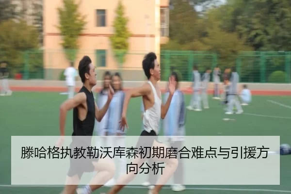 滕哈格执教勒沃库森初期磨合难点与引援方向分析